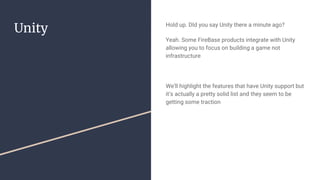 Unity Hold up. DId you say Unity there a minute ago?
Yeah. Some FireBase products integrate with Unity
allowing you to focus on building a game not
infrastructure
We’ll highlight the features that have Unity support but
it’s actually a pretty solid list and they seem to be
getting some traction
 