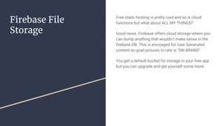 Firebase File
Storage
Free static hosting is pretty cool and so is cloud
functions but what about ALL MY THINGS?
Good news. Firebase offers cloud storage where you
can dump anything that wouldn’t make sense in the
firebase DB. This is envisaged for User Generated
content so goat pictures to rate is “ON BRAND”
You get a default bucket for storage in your free app
but you can upgrade and get yourself some more.
 