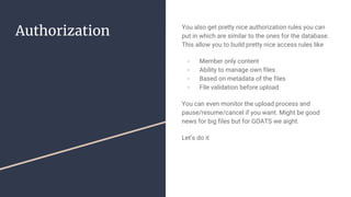 Authorization You also get pretty nice authorization rules you can
put in which are similar to the ones for the database.
This allow you to build pretty nice access rules like
- Member only content
- Ability to manage own files
- Based on metadata of the files
- File validation before upload
You can even monitor the upload process and
pause/resume/cancel if you want. Might be good
news for big files but for GOATS we aight.
Let’s do it
 