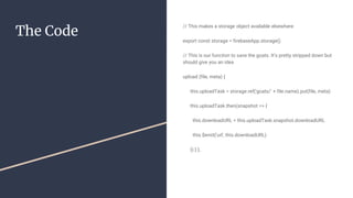 The Code
// This makes a storage object available elsewhere
export const storage = firebaseApp.storage()
// This is our function to save the goats. It’s pretty stripped down but
should give you an idea
upload (file, meta) {
this.uploadTask = storage.ref('goats/' + file.name).put(file, meta)
this.uploadTask.then(snapshot => {
this.downloadURL = this.uploadTask.snapshot.downloadURL
this.$emit('url', this.downloadURL)
}) } },
 