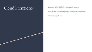 Cloud Functions Supports: Web; IOS, C++, Unity and Android
Docs: https://firebase.google.com/docs/functions/
Tutorials: Up There
 