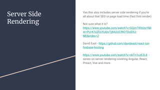 Server Side
Rendering
Yes this also includes server side rendering if you’re
all about that SEO or page load time (fast first render)
Not sure what it is?
https://www.youtube.com/watch?v=GQzn7XRdzxY&li
st=PLl-K7zZEsYLkbvTj8AUUCfBO7DoEHJ-
ME&index=2
David East - https://github.com/davideast/react-ssr-
firebase-hosting
https://www.youtube.com/watch?v=nbTn1czE2L8 -
series on server rendering covering Angular, React,
Preact, Vue and more
 