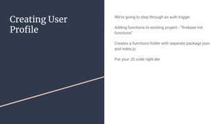 Creating User
Profile
We’re going to step through an auth trigger
Adding functions to existing project - “firebase init
functions”
Creates a functions folder with seperate package.json
and index.js
Put your JS code right der
 