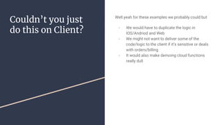 Couldn’t you just
do this on Client?
Well yeah for these examples we probably could but
- We would have to duplicate the logic in
IOS/Andriod and Web
- We might not want to deliver some of the
code/logic to the client if it’s sensitive or deals
with orders/billing
- It would also make demoing cloud functions
really dull
 