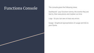 Functions Console The console gives the following views
Dashboard - your function names, the events they are
tied to, their executions and median run time
Logs - So you can see or trace any errors
Usage - Graphical representation of usage and link to
your Quota
 