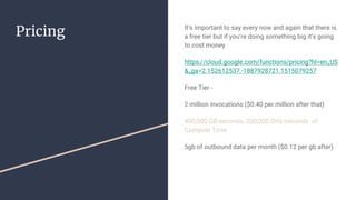 Pricing It’s important to say every now and again that there is
a free tier but if you’re doing something big it’s going
to cost money
https://cloud.google.com/functions/pricing?hl=en_US
&_ga=2.152612537.-1887928721.1515079257
Free Tier -
2 million invocations ($0.40 per million after that)
400,000 GB-seconds, 200,000 GHz-seconds of
Compute Time
5gb of outbound data per month ($0.12 per gb after)
 