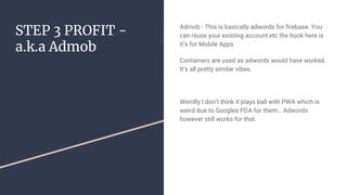STEP 3 PROFIT -
a.k.a Admob
Admob - This is basically adwords for firebase. You
can reuse your existing account etc the hook here is
it’s for Mobile Apps
Containers are used as adwords would have worked.
It’s all pretty similar vibes.
Weirdly I don’t think it plays ball with PWA which is
weird due to Googles PDA for them… Adwords
however still works for that.
 