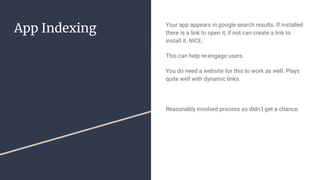 App Indexing Your app appears in google search results. If installed
there is a link to open it, if not can create a link to
install it. NICE.
This can help re-engage users.
You do need a website for this to work as well. Plays
quite well with dynamic links.
Reasonably involved process so didn’t get a chance.
 