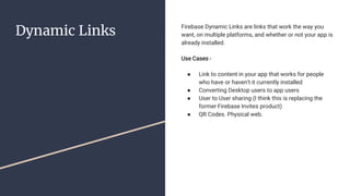 Dynamic Links Firebase Dynamic Links are links that work the way you
want, on multiple platforms, and whether or not your app is
already installed.
Use Cases -
● Link to content in your app that works for people
who have or haven’t it currently installed
● Converting Desktop users to app users
● User to User sharing (I think this is replacing the
former Firebase Invites product)
● QR Codes. Physical web.
 