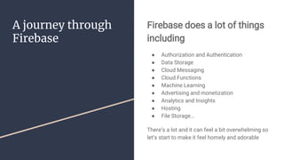 A journey through
Firebase
Firebase does a lot of things
including
● Authorization and Authentication
● Data Storage
● Cloud Messaging
● Cloud Functions
● Machine Learning
● Advertising and monetization
● Analytics and Insights
● Hosting
● File Storage…
There’s a lot and it can feel a bit overwhelming so
let’s start to make it feel homely and adorable
 
