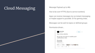 Cloud Messaging Message Payload up to 4kb
Has to be over HTTPS (due to service workers)
Apps can receive messages too so instant messaging
or maybe support is possible. Or for gaming chats.
Messages can be sent to topics or defined groups
Permission driven…
 