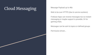 Cloud Messaging Message Payload up to 4kb
Web to be over HTTPS (due to service workers)
Firebase Apps can receive messages too so instant
messaging or maybe support is possible. Or for
gaming chats.
Messages can be sent to topics or defined groups
Permission driven…
 