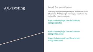 A/B Testing Can A/B Test your notifications.
Checking engagement against goal and track success
of variants. A/B Testing is now in your reach and it’s
not just for your messaging….
https://firebase.google.com/docs/remote-
config/parameters
https://firebase.google.com/docs/remote-
config/abtest-config
https://firebase.google.com/docs/remote-
config/abtest-video
 