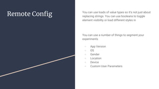 Remote Config You can use loads of value types so it’s not just about
replacing strings. You can use booleans to toggle
element visibility or load different styles in
You can use a number of things to segment your
experiments
- App Version
- OS
- Gender
- Location
- Device
- Custom User Parameters
 