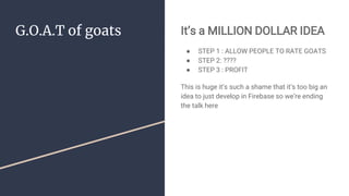 G.O.A.T of goats It’s a MILLION DOLLAR IDEA
● STEP 1 : ALLOW PEOPLE TO RATE GOATS
● STEP 2: ????
● STEP 3 : PROFIT
This is huge it’s such a shame that it’s too big an
idea to just develop in Firebase so we’re ending
the talk here
 