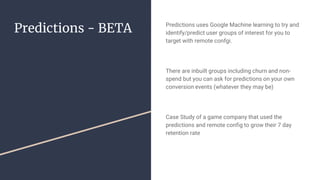 Predictions - BETA Predictions uses Google Machine learning to try and
identify/predict user groups of interest for you to
target with remote confgi.
There are inbuilt groups including churn and non-
spend but you can ask for predictions on your own
conversion events (whatever they may be)
Case Study of a game company that used the
predictions and remote config to grow their 7 day
retention rate
 