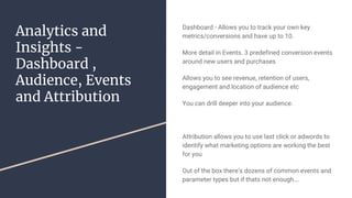 Analytics and
Insights -
Dashboard ,
Audience, Events
and Attribution
Dashboard - Allows you to track your own key
metrics/conversions and have up to 10.
More detail in Events. 3 predefined conversion events
around new users and purchases
Allows you to see revenue, retention of users,
engagement and location of audience etc
You can drill deeper into your audience.
Attribution allows you to use last click or adwords to
identify what marketing options are working the best
for you
Out of the box there’s dozens of common events and
parameter types but if thats not enough….
 
