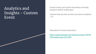 Analytics and
Insights - Custom
Event
Custom Events and Custom Parameters are handy
enough to add for mobile apps.
However they oly show up when you have an audience
> 10
Description of custom parameters
https://support.google.com/firebase/answer/739730
4?hl=en&ref_topic=6317489
 
