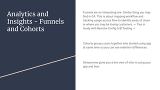 Analytics and
Insights - Funnels
and Cohorts
Funnels are an interesting one. Similar thing you may
find in GA. This is about mapping workflow and
tracking usage across flow to identify areas of churn
or where you may be losing customers. <- Ties in
nicely with Remote Config A/B Testing ->
Cohorts groups users together who started using app
at same time so you can see retention differences.
Streamview gives you a live view of who is using your
app and how
 