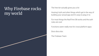Why Firebase rocks
my world
The free tier actually gives you a lot
Hosting! Auth and other things which get in the way of
building your actual app and it’s easy to plug in to
For most things the RealTime DB works and the auth
rules are cool
Functions seem really nice for cross-platform apps.
Docs docs doc
The Firebase Team
 