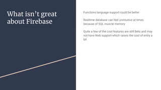 What isn’t great
about Firebase
Functions language support could be better
Realtime database can feel unintuitive at times
because of SQL muscle memory
Quite a few of the cool features are still Beta and may
not have Web support which raises the cost of entry a
bit
 