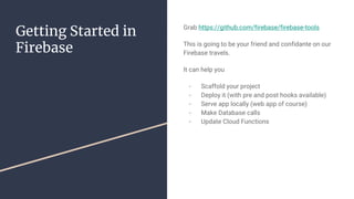 Getting Started in
Firebase
Grab https://github.com/firebase/firebase-tools
This is going to be your friend and confidante on our
Firebase travels.
It can help you
- Scaffold your project
- Deploy it (with pre and post hooks available)
- Serve app locally (web app of course)
- Make Database calls
- Update Cloud Functions
 