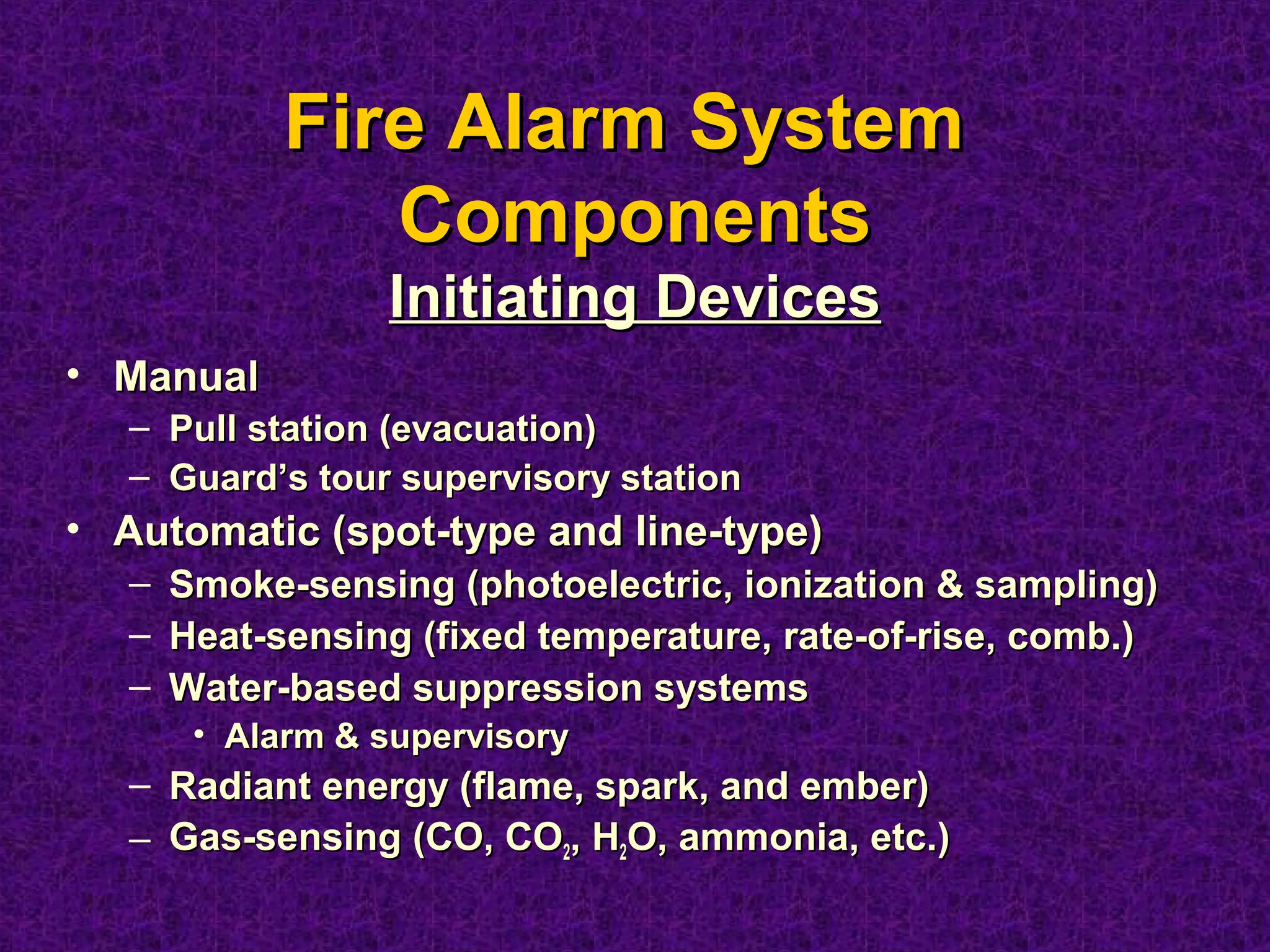 • ManualManual
– Pull station (evacuation)Pull station (evacuation)
– Guard’s tour supervisory stationGuard’s tour supervisory station
• Automatic (spot-type and line-type)Automatic (spot-type and line-type)
– Smoke-sensing (photoelectric, ionization & sampling)Smoke-sensing (photoelectric, ionization & sampling)
– Heat-sensing (fixed temperature, rate-of-rise, comb.)Heat-sensing (fixed temperature, rate-of-rise, comb.)
– Water-based suppression systemsWater-based suppression systems
• Alarm & supervisoryAlarm & supervisory
– Radiant energy (flame, spark, and ember)Radiant energy (flame, spark, and ember)
– Gas-sensing (CO, COGas-sensing (CO, CO22, H, H22O, ammonia, etc.)O, ammonia, etc.)
Fire Alarm SystemFire Alarm System
ComponentsComponents
Initiating DevicesInitiating Devices
 