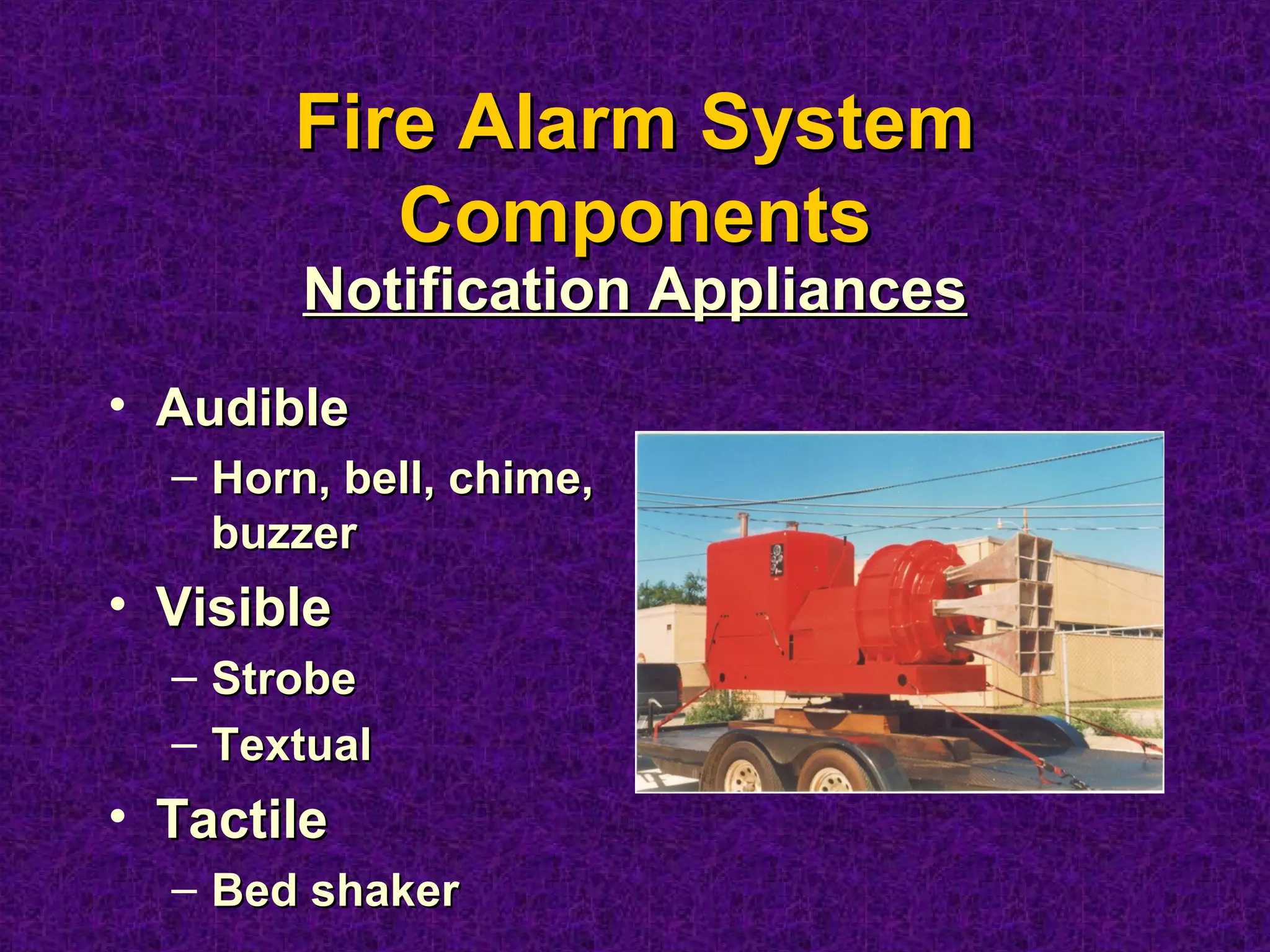 Fire Alarm SystemFire Alarm System
ComponentsComponents
• AudibleAudible
– Horn, bell, chime,Horn, bell, chime,
buzzerbuzzer
• VisibleVisible
– StrobeStrobe
– TextualTextual
• TactileTactile
– Bed shakerBed shaker
Notification AppliancesNotification Appliances
 