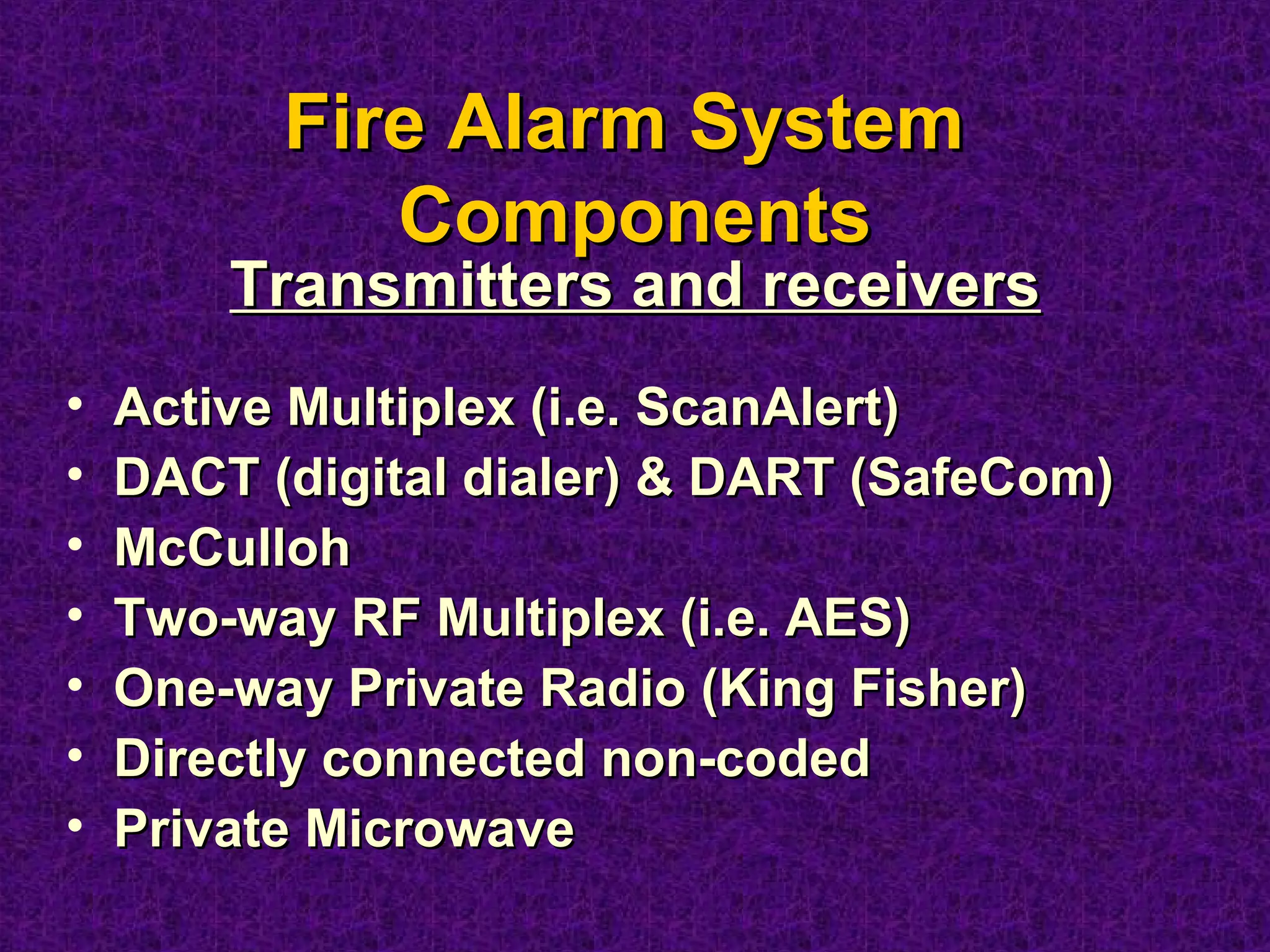 • Active Multiplex (i.e. ScanAlert)Active Multiplex (i.e. ScanAlert)
• DACT (digital dialer) & DART (SafeCom)DACT (digital dialer) & DART (SafeCom)
• McCullohMcCulloh
• Two-way RF Multiplex (i.e. AES)Two-way RF Multiplex (i.e. AES)
• One-way Private Radio (King Fisher)One-way Private Radio (King Fisher)
• Directly connected non-codedDirectly connected non-coded
• Private MicrowavePrivate Microwave
Fire Alarm SystemFire Alarm System
ComponentsComponents
Transmitters and receiversTransmitters and receivers
 