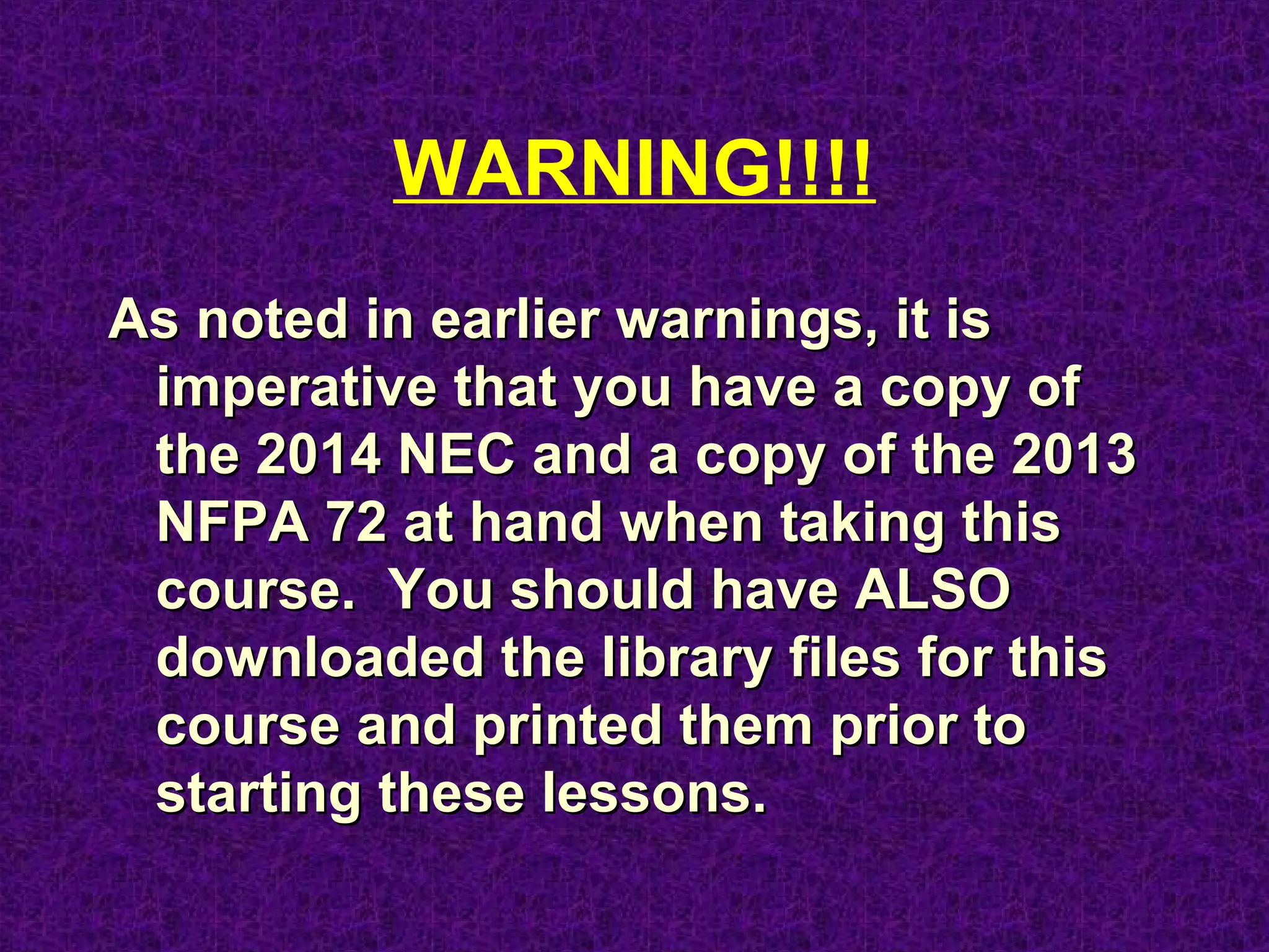 WARNING!!!!
As noted in earlier warnings, it isAs noted in earlier warnings, it is
imperative that you have a copy ofimperative that you have a copy of
the 2014 NEC and a copy of the 2013the 2014 NEC and a copy of the 2013
NFPA 72 at hand when taking thisNFPA 72 at hand when taking this
course.course.
 