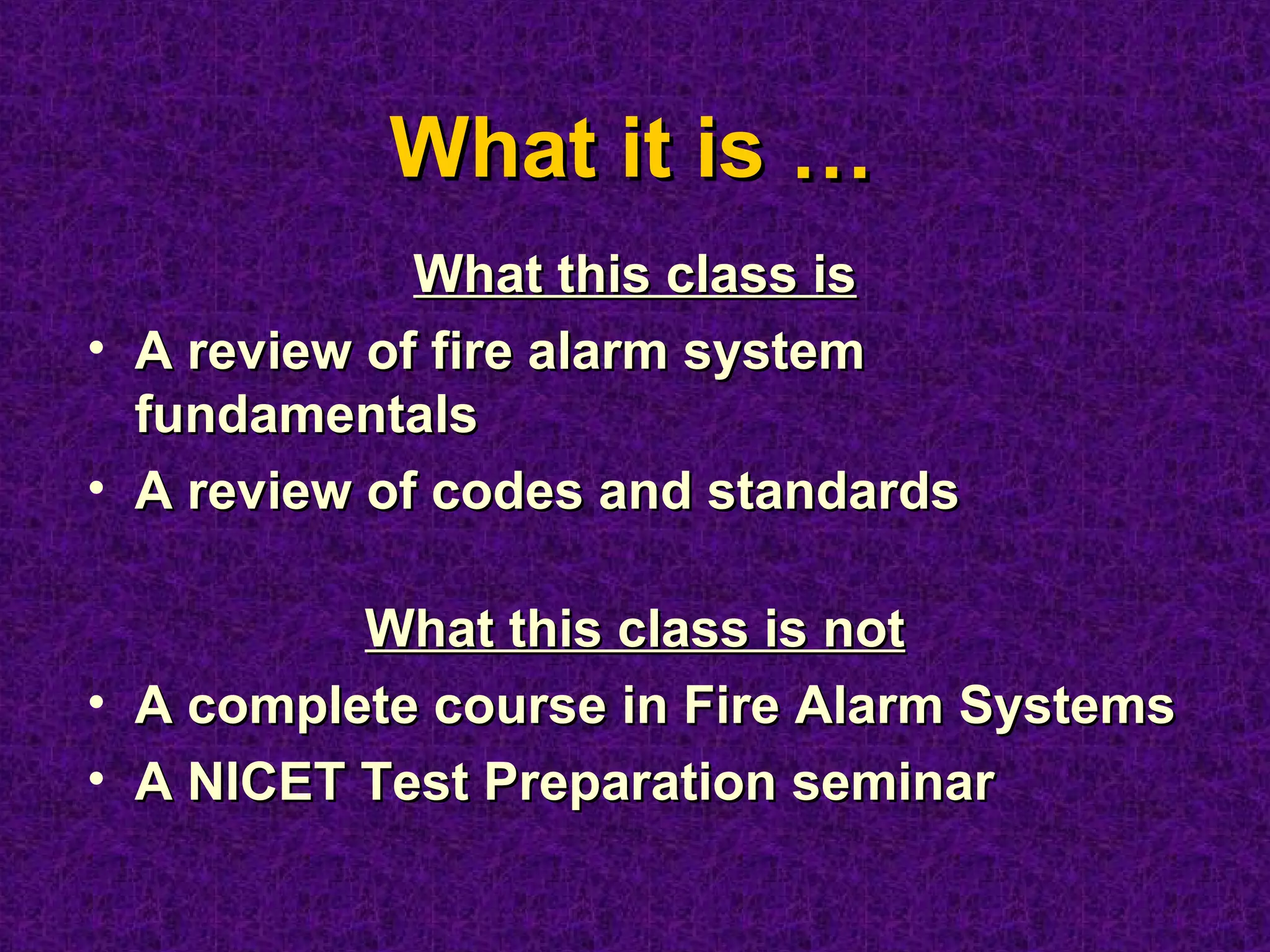 What it isWhat it is ……
What this class isWhat this class is
• A review of fire alarm systemA review of fire alarm system
fundamentalsfundamentals
• A review of codes and standardsA review of codes and standards
What this class is notWhat this class is not
• A complete course in Fire Alarm SystemsA complete course in Fire Alarm Systems
• A NICET Test Preparation seminarA NICET Test Preparation seminar
 
