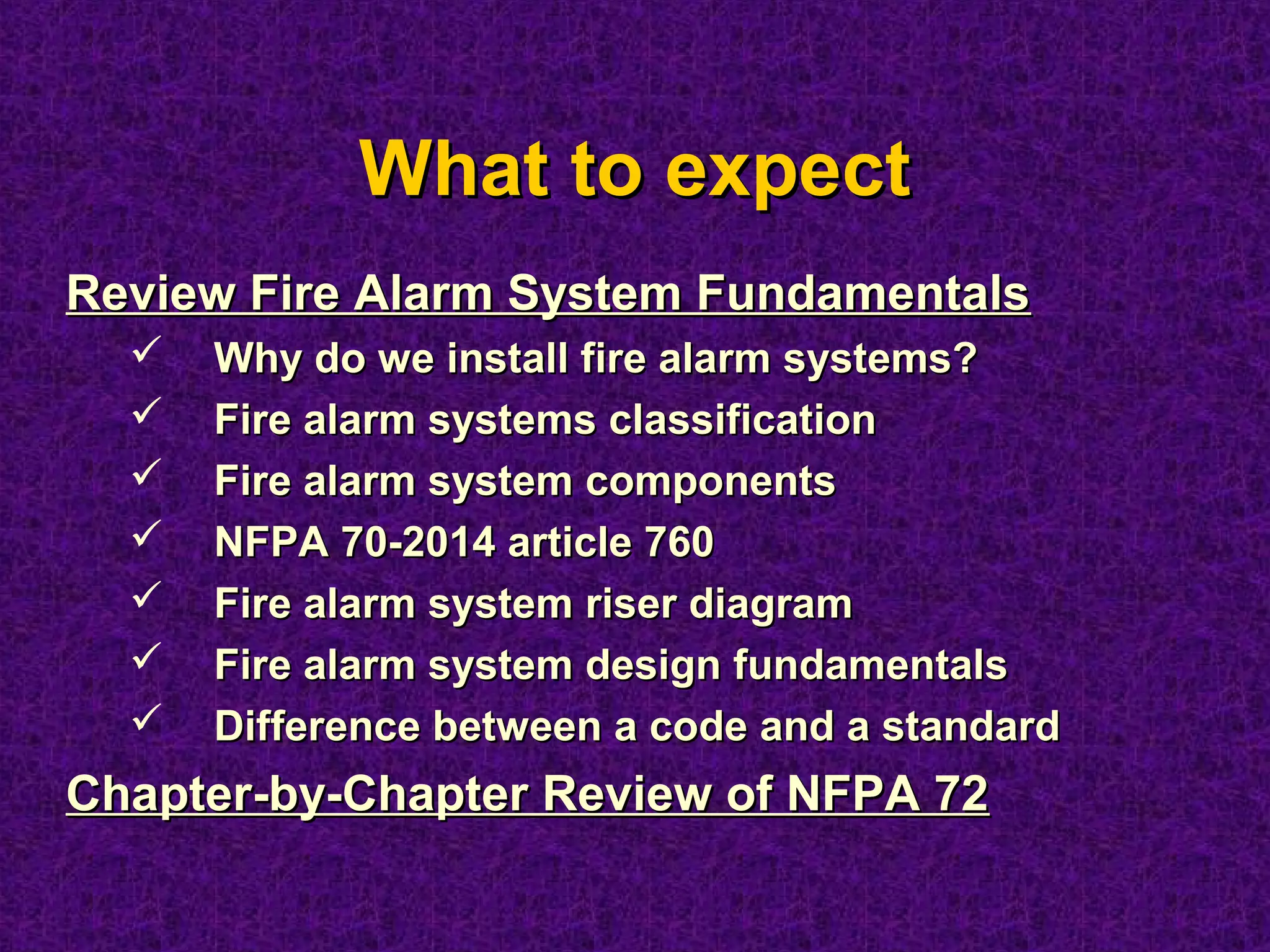 What to expectWhat to expect
Review Fire Alarm System FundamentalsReview Fire Alarm System Fundamentals
 Why do we install fire alarm systems?Why do we install fire alarm systems?
 Fire alarm systems classificationFire alarm systems classification
 Fire alarm system componentsFire alarm system components
 NFPA 70-2014 article 760NFPA 70-2014 article 760
 Fire alarm system riser diagramFire alarm system riser diagram
 Fire alarm system design fundamentalsFire alarm system design fundamentals
 Difference between a code and a standardDifference between a code and a standard
Chapter-by-Chapter Review of NFPA 72Chapter-by-Chapter Review of NFPA 72
 
