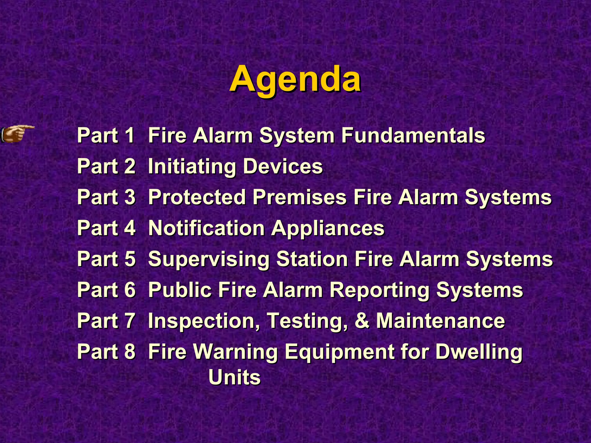 AgendaAgenda
Part 1 Fire Alarm System FundamentalsPart 1 Fire Alarm System Fundamentals
Part 2 Initiating DevicesPart 2 Initiating Devices
Part 3 Protected Premises Fire Alarm SystemsPart 3 Protected Premises Fire Alarm Systems
Part 4 Notification AppliancesPart 4 Notification Appliances
Part 5 Supervising Station Fire Alarm SystemsPart 5 Supervising Station Fire Alarm Systems
Part 6 Public Fire Alarm Reporting SystemsPart 6 Public Fire Alarm Reporting Systems
Part 7 Inspection, Testing, & MaintenancePart 7 Inspection, Testing, & Maintenance
Part 8 Fire Warning Equipment for DwellingPart 8 Fire Warning Equipment for Dwelling
UnitsUnits
 