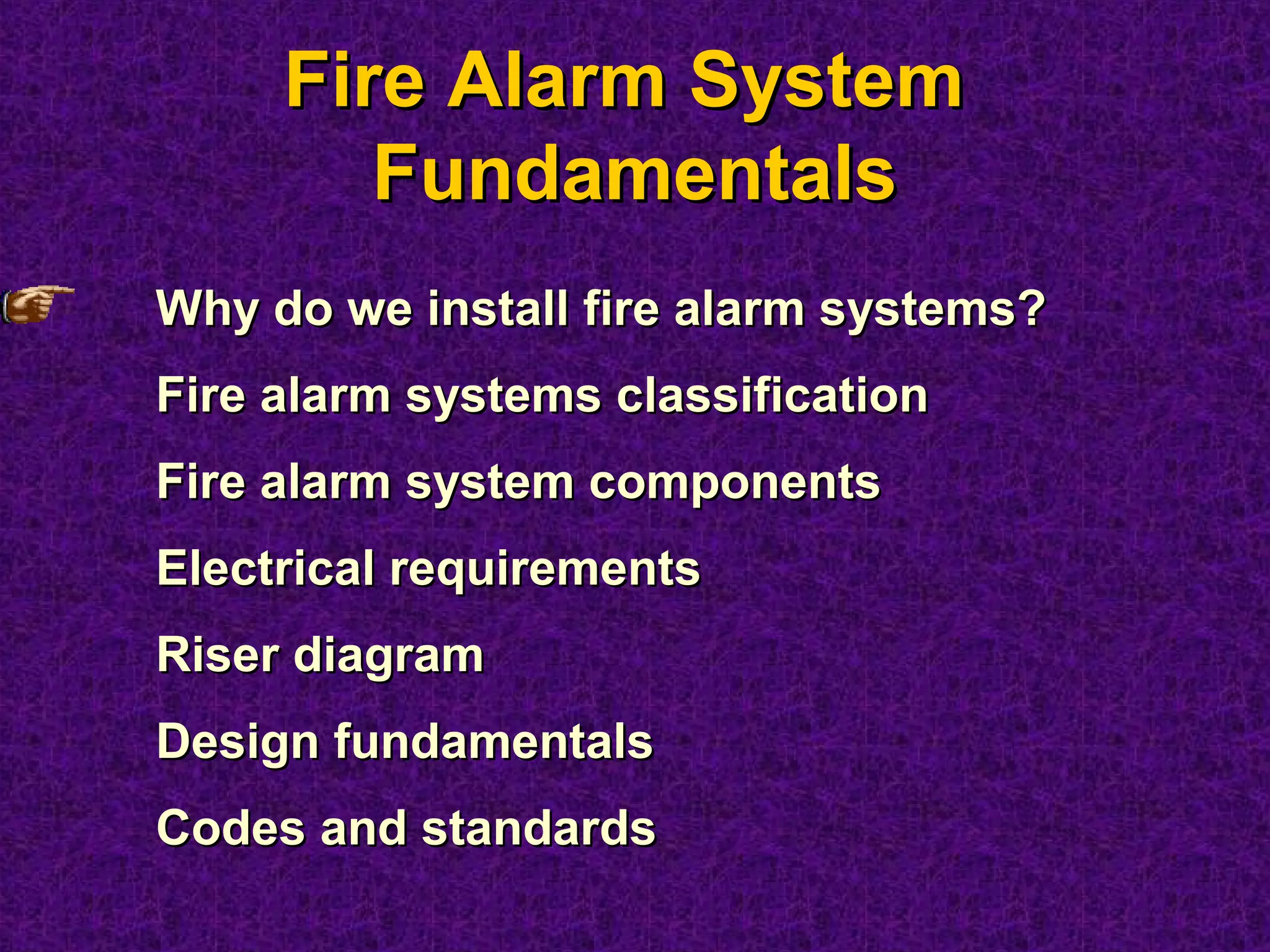 Fire Alarm SystemFire Alarm System
FundamentalsFundamentals
Why do we install fire alarm systems?Why do we install fire alarm systems?
Fire alarm systems classificationFire alarm systems classification
Fire alarm system componentsFire alarm system components
Electrical requirementsElectrical requirements
Riser diagramRiser diagram
Design fundamentalsDesign fundamentals
Codes and standardsCodes and standards
 