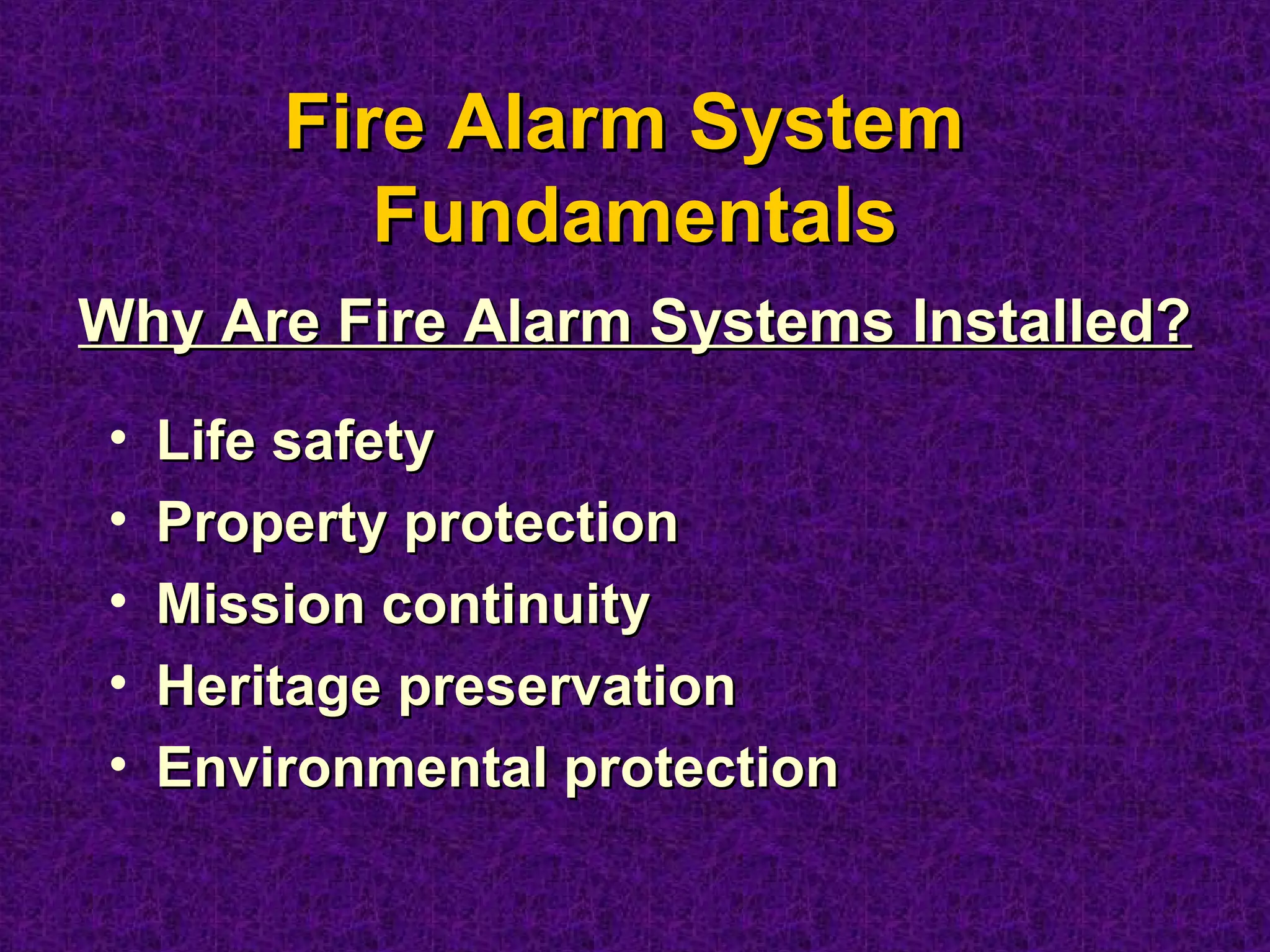 Fire Alarm SystemFire Alarm System
FundamentalsFundamentals
• Life safetyLife safety
• Property protectionProperty protection
• Mission continuityMission continuity
• Heritage preservationHeritage preservation
• Environmental protectionEnvironmental protection
Why Are Fire Alarm Systems Installed?Why Are Fire Alarm Systems Installed?
 