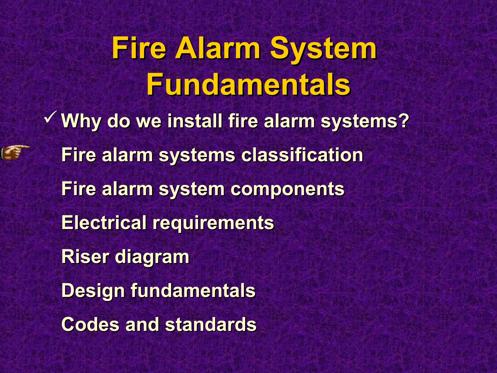 Fire Alarm SystemFire Alarm System
FundamentalsFundamentals
 Why do we install fire alarm systems?Why do we install fire alarm systems?
Fire alarm systems classificationFire alarm systems classification
Fire alarm system componentsFire alarm system components
Electrical requirementsElectrical requirements
Riser diagramRiser diagram
Design fundamentalsDesign fundamentals
Codes and standardsCodes and standards
 