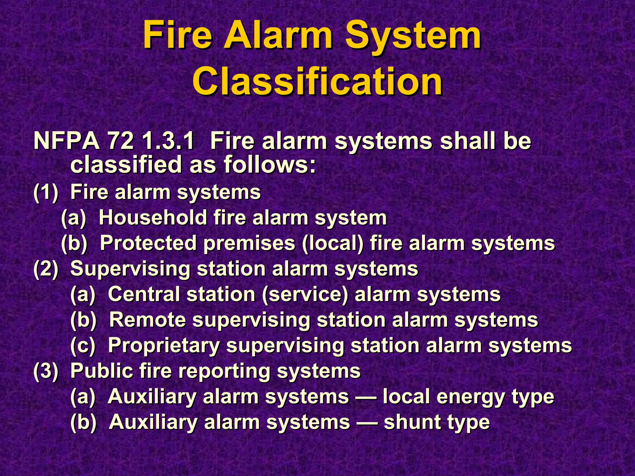 Fire Alarm SystemFire Alarm System
ClassificationClassification
NFPA 72 1.3.1 Fire alarm systems shall beNFPA 72 1.3.1 Fire alarm systems shall be
classified as follows:classified as follows:
(1)(1) Fire alarm systemsFire alarm systems
(a)(a) Household fire alarm systemHousehold fire alarm system
(b)(b) Protected premises (local) fire alarm systemsProtected premises (local) fire alarm systems
(2)(2) Supervising station alarm systemsSupervising station alarm systems
(a) Central station (service) alarm systems(a) Central station (service) alarm systems
(b) Remote supervising station alarm systems(b) Remote supervising station alarm systems
(c) Proprietary supervising station alarm systems(c) Proprietary supervising station alarm systems
(3)(3) Public fire reporting systemsPublic fire reporting systems
(a) Auxiliary alarm systems — local energy type(a) Auxiliary alarm systems — local energy type
(b) Auxiliary alarm systems — shunt type(b) Auxiliary alarm systems — shunt type
 