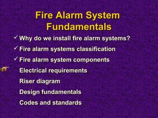 Fire Alarm SystemFire Alarm System
FundamentalsFundamentals
 Why do we install fire alarm systems?Why do we install fire alarm systems?
 Fire alarm systems classificationFire alarm systems classification
 Fire alarm system componentsFire alarm system components
Electrical requirementsElectrical requirements
Riser diagramRiser diagram
Design fundamentalsDesign fundamentals
Codes and standardsCodes and standards
 
