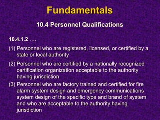 Fundamentals
10.4 Personnel Qualifications
10.4.1.2 ….
(1) Personnel who are registered, licensed, or certified by a
state or local authority
(2) Personnel who are certified by a nationally recognized
certification organization acceptable to the authority
having jurisdiction
(3) Personnel who are factory trained and certified for fire
alarm system design and emergency communications
system design of the specific type and brand of system
and who are acceptable to the authority having
jurisdiction
 