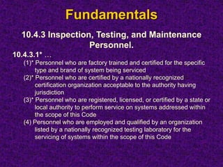 Fundamentals
10.4.3 Inspection, Testing, and Maintenance
Personnel.
10.4.3.1* …
(1)* Personnel who are factory trained and certified for the specific
type and brand of system being serviced
(2)* Personnel who are certified by a nationally recognized
certification organization acceptable to the authority having
jurisdiction
(3)* Personnel who are registered, licensed, or certified by a state or
local authority to perform service on systems addressed within
the scope of this Code
(4) Personnel who are employed and qualified by an organization
listed by a nationally recognized testing laboratory for the
servicing of systems within the scope of this Code
 