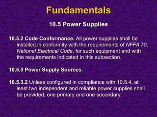 Fundamentals
10.5 Power Supplies
10.5.2 Code Conformance. All power supplies shall be
installed in conformity with the requirements of NFPA 70,
National Electrical Code, for such equipment and with
the requirements indicated in this subsection.
10.5.3 Power Supply Sources.
10.5.3.2 Unless configured in compliance with 10.5.4, at
least two independent and reliable power supplies shall
be provided, one primary and one secondary.
 