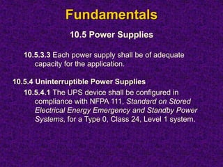 Fundamentals
10.5 Power Supplies
10.5.3.3 Each power supply shall be of adequate
capacity for the application.
10.5.4 Uninterruptible Power Supplies
10.5.4.1 The UPS device shall be configured in
compliance with NFPA 111, Standard on Stored
Electrical Energy Emergency and Standby Power
Systems, for a Type 0, Class 24, Level 1 system.
 