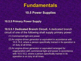 Fundamentals
10.5 Power Supplies
10.5.5 Primary Power Supply
10.5.5.1 Dedicated Branch Circuit. A dedicated branch
circuit of one of the following shall supply primary power:
(1) Commercial light and power
(2) An engine-driven generator or equivalent in accordance with
10.5.10.2, where a person specifically trained in its operation is
on duty at all times
(3) An engine-driven generator or equivalent arranged for
cogeneration with commercial light and power in accordance
with 10.5.10.2, where a person specifically trained in its
operation is on duty at all times.
 