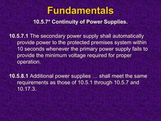 Fundamentals
10.5.7* Continuity of Power Supplies.
10.5.7.1 The secondary power supply shall automatically
provide power to the protected premises system within
10 seconds whenever the primary power supply fails to
provide the minimum voltage required for proper
operation.
10.5.8.1 Additional power supplies … shall meet the same
requirements as those of 10.5.1 through 10.5.7 and
10.17.3.
 