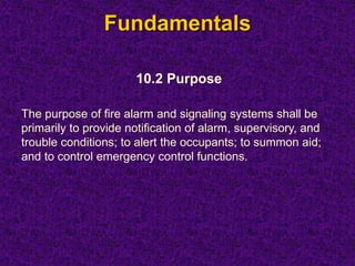 Fundamentals
10.2 Purpose
The purpose of fire alarm and signaling systems shall be
primarily to provide notification of alarm, supervisory, and
trouble conditions; to alert the occupants; to summon aid;
and to control emergency control functions.
 