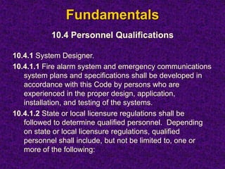 Fundamentals
10.4 Personnel Qualifications
10.4.1 System Designer.
10.4.1.1 Fire alarm system and emergency communications
system plans and specifications shall be developed in
accordance with this Code by persons who are
experienced in the proper design, application,
installation, and testing of the systems.
10.4.1.2 State or local licensure regulations shall be
followed to determine qualified personnel. Depending
on state or local licensure regulations, qualified
personnel shall include, but not be limited to, one or
more of the following:
 