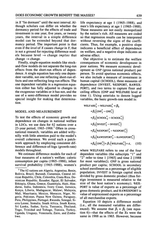 DOES ECONOMICGROWTHBENEFITTHEMASSES? 639
in X "lie dormant"until the next interval.Al-
though scholars can differ on whether the
dormancyperiod for the effects of tradeand
investment is one year, five years, or twenty
years, the interval in a simple difference
model can be extended beyond that dor-
mancy period. The important point is that
even if the level of X causes change in Y,that
is not a groundfor rejecting difference mod-
els because level -> change implies that
change - change.
Finally, single-equation models like stock-
and-flow models do not separatethe long-run
effects from the short-runeffects of depen-
dence. A single equationhas only one depen-
dent variable,not one reflecting short-runef-
fects andone reflecting long-runeffects. The
one dependent variablein a regression equa-
tion either has fully adjusted to changes in
the exogenous variablesor it has not, andthe
use of a semi-difference model provides no
special insight for making that determina-
tion.
MODELAND MEASUREMENT
To test the effects of economic growth and
dependence on changes in national welfare
in LDCs, we use data for 62 nations over a
23-year period, 1965-1988.7 Often in cross-
national research, variables are added willy-
nilly with little attentionpaid to the model's
overall coherence. We avoid such a patch-
work approachby employing consistent dif-
ference and difference-of-logs (growth-rate)
models throughout.
We estimate difference models for each of
four measures of a nation's welfare: caloric
consumption per capita (1965-1986), infant
survival probability (1965-1988), women's
7 The 62 nations areAlgeria, Argentina,Benin,
Bolivia, Brazil, Burundi, Cameroon, Central Af-
ricanRepublic, Chile, Colombia, Costa Rica, Do-
minican Republic, Ecuador, Egypt, El Salvador,
Ethiopia, Ghana,Greece, Guatemala,Haiti, Hon-
duras, India, Indonesia, Ivory Coast, Jamaica,
Kenya, Liberia, Madagascar, Malawi, Malaysia,
Mali, Mauritania, Mexico, Morocco, Niger, Ni-
geria, Pakistan, Papua New Guinea, Paraguay,
Peru,Philippines, Portugal,Rwanda,Senegal, Si-
erraLeone, Somalia, South Africa, South Korea,
Sri Lanka, Sudan, Syria, Tanzania, Thailand,
Togo, Trinidad and Tobago, Tunisia, Turkey,
Uganda, Uruguay, Venezuela, Zaire, and Zimba-
bwe.
life expectancy at age 1 (1965-1988), and
men's life expectancy at age 1 (1965-1988).
These measures are not easily monopolized
by the nation's rich. All measures are coded
so that regression results can be interpreted
without reversing the signs of the coeffi-
cients. Thus, for example, a positive slope
indicates a beneficial effect of dependence
on welfare, and a negative slope indicates an
adverse effect.
Our objective is to estimate the welfare
consequences of economic development in
poor nations. We measure economic devel-
opment as GNP(gross national product) per
person. To avoid spurious economic effects,
we also include a measure of investment in
humancapital (SCHOOL),
three measures of
dependence (INVEST,%EXPORT,
RAWEX-
PORT),and two terms to capture floor and
ceiling effects (GNPand WELFARE
level at
time 1). Using asterisks to denote logged
variables, the basic growth-ratemodel is:
WELFARE2 -WELFARE,
= JL
+#1,(GNP -GNP*)
+12 (SCHoOL2-SCHOOL,)
+13 (INVEST -INVEST1)
+14(%EXPONR RT)
+35 (RAWEXPORT2
- RAWEXPORT1)
+16(GNP*) + P7 (WELFARE*)+
+, (10)
where WELFARE
refers to one of the four
dependent variables (the subscripts "1" and
"2"refer to time 1 [1965] and time 2 [1988
for most variables]); GNPis gross national
product per capita; SCHOOLis secondary
school enrollmentas a percentageof eligible
population; INVESTis foreign capital stock
divided by gross domestic product(thus for-
eign investment is measured relative to the
size of the host nation's economy); %EX-
PORTis value of exports as a percentage of
gross domestic product;and RAWEXPORT
is
value of unprocessedexports as a percentage
of all merchandiseexports.
Equation 10 depicts a difference model
(i.e., all the measured variables are differ-
enced). We assume that P1I
= /32 (see equa-
tion 6)-that the effects of the Xs were the
same in 1988 as in 1965. However, because
 