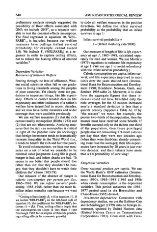 640 AMERICANSOCIOLOGICAL
REVIEW
preliminary analysis strongly suggested the
possibility of floor effects associated with
GNP, we include GNP*, as a separate vari-
able to test the constant-effects assumption.
The final regressor in equation 10, WEL-
FARE*,, is included because our welfare
measures have ceilings (infant survival
probability, for example, cannot exceed
1.0). We include Y1(WELFARE,) as a re-
gressor in order to capture ceiling effects,
not to reduce the biasing effects of omitted
variables.8
Dependent Variable:
Measures of National Welfare
Peering throughthe lens of affluence, West-
ern social scientists often fail to see grada-
tions in living standardsamong the peoples
of poor countries. Yet clearly there are gra-
dations in importantthings, like life expect-
ancy. Efforts to collect reliable data on life
expectancy and other indicatorsof a nation's
welfare have intensified in recent decades,
and we now have bettermeasures and wider
coverage than were availablepreviously.
We use welfare measures (1) that the rich
cannot readily monopolize (Hibbs 1973) and
(2) that are not ethnocentric.Avoiding mea-
sures that the rich can monopolize is critical
in light of the popular view (in sociology)
thatforeign investmenttends to dramatically
increase inequality in the Third World(i.e.,
it tends to benefit the rich and hurtthe poor).
To avoid ethnocentrism, we base our mea-
sures on a set of what we consider to be
minimal valuejudgments: Long life is good,
hunger is bad, and infant deaths are bad. "It
seems to me better that people should live
ratherthan die: that they shouldn't be hun-
gry: that they shouldn't have to watch their
children die" (Snow 1963:78).
Our measure of the absence of hunger is
caloric consumption per person per day,
1965-1986. We use infant survival prob-
ability, 1965-1988, ratherthan the more fa-
miliar infant mortality ratebecause we want
8 Ceiling effects imply 37 < 0 in equation 10. If
we isolate WELFARE*2on the left-hand side of
equation 10, the coefficient for WELFARE*,be-
comes (1 + 17). Thus, ceiling effects imply that
the autoregression slope is less than 1 (see
Firebaugh 1983 for examples of theories predict-
ing ceiling effects for economic growth).
to code all welfare measures in the positive
direction. We define the infant survival
probability as the probability that an infant
survives to age 1:
Infantsurvivalprobability=
1 - (Infantmortalityrate/1000).
Ourmeasureof length of life is life expect-
ancy at age 1, 1965-1988, calculated sepa-
rately for men and women. We use Morris's
(1979) equations to estimate life expectancy
at age 1. (We use age 1 to avoid redundancy
with the infant survivalprobability.)
Caloricconsumptionpercapita,infant sur-
vival, and life expectancy improved in most
LDCs over the years studied here (Interna-
tional Bankfor ReconstructionandDevelop-
ment 1990; Bradshaw, Noonan, Gash, and
Sershen 1993:table 2). Moreover, it is clear
from the aggregate figures that these in-
creases could not have benefited only the
rich: Averages for the 62 nations increased
nearly a standard deviation in less than a
quartercentury (Appendix Table A). If by
"the masses" we mean, for example, the
pooresttwo-thirdsof thepopulation,then the
masses must have received some benefit. If
benefits accruedonly to the richest one-third
of the population, then those privileged
people now areconsuming 774 morecalories
per day than they were two decades ago
(when they were doubtless already consum-
ing morethanthe average);their life expect-
ancies haveincreasedby 20 yearsinjust over
two decades; and their infants have more
thana 1.0 probabilityof surviving!
Exogenous Variables
Gross national product per capita. We use
the World Bank's GNP estimates (Interna-
tional Bankfor ReconstructionandDevelop-
ment 1990), 1965-1988 (1965 and 1986
when caloric consumption is the dependent
variable). This period subsumes the 1965-
1977 period used in the Bornschier and
Chase-Dunn(1985) dataset.
Investment dependence. Consistent with
dependency studies, we use the Ballmer-Cao
and Scheiddegger (1979) data on foreign in-
vestment, updated by United Nations data
(United Nations Centre on Transnational
Corporations 1983). Consistent with Cren-
 