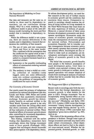 648 AMERICANSOCIOLOGICAL
REVIEW
TheImportanceof Modeling in Cross-
National Research
Our data and measures are the same as, or
similar to, those used by dependency re-
searchers, yet our conclusions diverge
sharply.Why? In a word, modeling. We use
a difference model in place of the semi-dif-
ference model (including the stock-and-flow
model) that is standard in dependency re-
search.
While the difference model is not a pana-
cea, there are serious deficiencies in the
models used in dependency researchthatun-
dermine the credibility of thatresearch:
(1) The use of rates and rate components
(stock and flow) in the same model.
This, combined with the assumptionthat
the coefficient for capital stock attime 1
reflects long-rundependence effects, re-
sulted in a researchliteraturebased on a
statistical artifact.
(2) Inattention to the possible confounding
effects of unmeasuredenduringnational
characteristics.
(3) The tendency to treata model as a mot-
ley collection of variables-some
logged, some not; some differenced,
some not-without considering suffi-
ciently the problems of interpretingthe
coefficients for such a model.
The Centralityof Economic Growth
Ourresults assert the primacy of indigenous
conditions for nationaldevelopment(see also
Lenski and Nolan 1984; Nolan and Lenski
1985) rather than asymmetric international
exchange. Economic growth has demon-
strable benefits on national welfare in the
Third World. Economic growth is the only
variable (aside from the ceiling effect term)
that shows consistent, nontrivial effects on
all four indicatorsof nationalwelfare. These
beneficial effects of economic growthremain
after controlling for investmentdependence,
exportdependence, and schooling.
This finding, combined with the earlier
finding that dependency researchers have
unwittingly shown that foreign investment
tends to boost growth (Firebaugh 1992),
suggests that sociologists should reconsider
theirpreoccupation with dependency theory.
To inform development policy, we need fur-
ther research on the size of welfare returns
to economic growth and the conditions that
maximize those returns. Comparative re-
search in sociology should examine the ef-
fects of rising income on living standardsin
the ThirdWorldbecause that issue bears on
the daily experience of billions of people.
Moreover, a naturaldivision of labor exists
between development economists and devel-
opment sociologists: Economists study the
causes of economic growth; sociologists
study the consequences of economic growth
for national welfare. Policymakers and
economists frequently fail to consider wel-
fare consequences because economic policy
often merely assumes that economic growth
has salutaryeffects. Sociologists are less in-
clined to make such an assumption, yet de-
velopment sociologists rarely estimate the
effects of economic growth in the Third
World.
The belief that economic growth benefits
most people is the bedrock assumption of
much development policy. Until there is
credible cross-national evidence that eco-
nomic growthis irrelevantto welfare, devel-
opment specialists will remain skeptical of
resultsfromsociological analyses of national
welfare that fail to consider fully the effects
of economic growth.
TheExaggerated Effects of Dependence
Recent workin sociology puts forththe revi-
sionist view that foreign dependence, not
economic growth, is what matters for the
poor in LDCs. Foreign investment "has an
exceptionally strong harmful effect on con-
sumption . . . [resulting in] immiseration in
the non-core" (Wimberley and Bello 1992:
895, 915). London (1988) wrote thatforeign
investment "clearly distorts development in
ways that impede fertility decline" (p. 615).
Boswell and Dixon (1990) concluded that
dependence"gives rise to rebellion"(p. 555).
And so on.
This claim of the devastatingeffects of de-
pendence is feckless. Though some types of
foreign investmentandtrademay harmLDCs
under certain circumstances, robust depen-
dence effects are hardto find in the empiri-
cal cross-national record. Whether the de-
pressed-growth, distorted-growth, or inde-
 