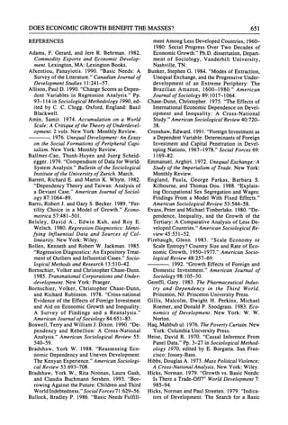 DOES ECONOMICGROWTHBENEFITTHEMASSES? 651
REFERENCES
Adams, F. Gerard, and Jere R. Behrman. 1982.
Commodity Exports and Economic Develop-
ment. Lexington, MA: Lexington Books.
Afxentiou, Panayiotis. 1990. "Basic Needs: A
Survey of the Literature."CanadianJournal of
Development Studies 11:241-57.
Allison, Paul D. 1990. "ChangeScores as Depen-
dent Variables in Regression Analysis." Pp.
93-114 in Sociological Methodology 1990, ed-
ited by C. C. Clogg. Oxford, England: Basil
Blackwell.
Amin, Samir. 1974. Accumulation on a World
Scale: A Critiqueof the Theoryof Underdevel-
opment. 2 vols. New York: Monthly Review.
. 1976. UnequalDevelopment:An Essay
on the Social Formations of Peripheral Capi-
talism. New York: Monthly Review.
Ballmer-Cao, Thanh-Huyen and Juerg Scheid-
egger. 1979. "Compendiumof Data for World-
System Analysis." Bulletin of the Sociological
Institute of the University of Zurich. March.
Barrett, Richard E. and Martin K. Whyte. 1982.
"Dependency Theory and Taiwan: Analysis of
a Deviant Case." American Journal of Sociol-
ogy 87:1064-89.
Barro, RobertJ. and Gary S. Becker. 1989. "Fer-
tility Choice in a Model of Growth." Econo-
metrica 57:481-501.
Belsley, David A., Edwin Kuh, and Roy E.
Welsch. 1980. Regression Diagnostics: Identi-
fying Influential Data and Sources of Col-
linearity. New York: Wiley.
Bollen, Kenneth and Robert W. Jackman. 1985.
"Regression Diagnostics: An ExpositoryTreat-
ment of Outliers and InfluentialCases." Socio-
logical Methods and Research 13:510-42.
Bornschier, Volker andChristopherChase-Dunn.
1985. Transnational Corporations and Under-
development. New York: Praeger.
Bornschier, Volker, Christopher Chase-Dunn,
and Richard Rubinson. 1978. "Cross-national
Evidence of the Effects of Foreign Investment
and Aid on Economic Growth and Inequality:
A Survey of Findings and a Reanalysis."
American Journal of Sociology 84:651-83.
Boswell, Terryand William J. Dixon. 1990. "De-
pendency and Rebellion: A Cross-National
Analysis." American Sociological Review 55:
540-59.
Bradshaw, York W. 1988. "Reassessing Eco-
nomic Dependency and Uneven Development:
The Kenyan Experience."AmericanSociologi-
cal Review 53:693-708.
Bradshaw, York W., Rita Noonan, Laura Gash,
and Claudia Buchmann Sershen. 1993. "Bor-
rowing Against the Future:ChildrenandThird
WorldIndebtedness."Social Forces 71:629-56.
Bullock, Bradley P. 1986. "Basic Needs Fulfill-
ment Among Less Developed Countries, 1960-
1980: Social Progress Over Two Decades of
Economic Growth."Ph.D. dissertation,Depart-
ment of Sociology, Vanderbilt University,
Nashville, TN.
Bunker, Stephen G. 1984. "Modes of Extraction,
Unequal Exchange, andthe Progressive Under-
development of an Extreme Periphery: The
Brazilian Amazon, 1600-1980." American
Journal of Sociology 89:1017-1064.
Chase-Dunn, Christopher. 1975. "The Effects of
InternationalEconomic Dependence on Devel-
opment and Inequality: A Cross-National
Study."AmericanSociological Review40:720-
38.
Crenshaw,Edward.1991. "ForeignInvestmentas
a DependentVariable:Determinantsof Foreign
Investment and Capital Penetration in Devel-
oping Nations, 1967-1978." Social Forces 69:
1169-82.
Emmanuel, Arghiri. 1972. Unequal Exchange: A
Study of the Imperialism of Trade. New York:
Monthly Review.
England, Paula, George Farkas, Barbara S.
Kilbourne, and Thomas Dou. 1988. "Explain-
ing Occupational Sex Segregation and Wages:
Findings From a Model With Fixed Effects."
American Sociological Review 53:544-58.
Evans, PeterandMichael Timberlake. 1980. "De-
pendence, Inequality, and the Growth of the
Tertiary:A ComparativeAnalysis of Less De-
veloped Countries."AmericanSociological Re-
view 45:531-52.
Firebaugh, Glenn. 1983. "Scale Economy or
Scale Entropy?Country Size and Rate of Eco-
nomic Growth, 1950-1977." American Socio-
logical Review 48:257-69.
. 1992. "GrowthEffects of Foreign and
Domestic Investment." American Journal of
Sociology 98:105-30.
Gereffi, Gary. 1983. The Pharmaceutical Indus-
try and Dependency in the Third World.
Princeton, NJ: PrincetonUniversity Press.
Gillis, Malcolm, Dwight H. Perkins, Michael
Roemer, and Donald P. Snodgrass. 1983. Eco-
nomics of Development. New York: W. W.
Norton.
Haq,Mahbubul. 1976. ThePoverty Curtain.New
York: Columbia University Press.
Heise, David R. 1970. "Causal Inference From
Panel Data."Pp. 3-27 in Sociological Method-
ology 1970, edited by E. Borgatta. San Fran-
cisco: Jossey-Bass.
Hibbs, Douglas A. 1973. Mass Political Violence:
A Cross-National Analysis. New York: Wiley.
Hicks, Norman. 1979. "Growthvs. Basic Needs:
Is There a Trade-Off?"WorldDevelopment 7:
985-94.
Hicks, Normanand Paul Streeten. 1979. "Indica-
tors of Development: The Search for a Basic
 